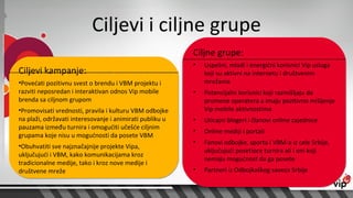 Ciljevi i ciljne grupe
                                                          Ciljne grupe:
                                                          •   Uspešni, mladi i energični korisnici Vip usluga
Ciljevi kampanje:                                             koji su aktivni na internetu i društvenim
•Povećati pozitivnu svest o brendu i VBM projektu i           mrežama
razviti neposredan i interaktivan odnos Vip mobile        •   Potencijalni korisnici koji razmišljaju da
brenda sa ciljnom grupom                                      promene operatera a imaju pozitivno mišljenje
•Promovisati vrednosti, pravila i kulturu VBM odbojke         Vip mobile aktivnostima
na plaži, održavati interesovanje i animirati publiku u   •   Uticajni blogeri i članovi online zajednice
pauzama između turnira i omogućiti učešće ciljnim
                                                          •   Online mediji i portali
grupama koje nisu u mogućnosti da posete VBM
                                                          •   Fanovi odbojke, sporta i VBM-a iz cele Srbije,
•Obuhvatiti sve najznačajnije projekte Vipa,
                                                              uključujući posetioce turnira ali i oni koji
uključujući i VBM, kako komunikacijama kroz
                                                              nemaju mogućnost da ga posete
tradicionalne medije, tako i kroz nove medije i
društvene mreže                                           •   Partneri iz Odbojkaškog saveza Srbije
 