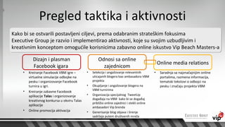 Pregled taktika i aktivnosti
Kako bi se ostvarili postavljeni ciljevi, prema odabranim strateškim fokusima
Executive Group je razvio i implementirao aktivnosti, koje su svojim uzbudljivim i
kreativnim konceptom omogućile korisnicima zabavno online iskustvo Vip Beach Masters-a

          Dizajn i plasman                           Odnosi sa online
                                                                                                  Online media relations
          Facebook igara                               zajednicom
    •   Kreiranje Facebook VBM igre –        •   Selekcija i angažovanje relevantnih          •    Saradnja sa najznačajnijim online
        virtuelne simulacije odbojke na          uticajanih blogera kao ambasadora VBM             portalima, razmena informacija,
        pesku i organizovanje Facebook           projekta                                          tematski tekstovi o odbojci na
        turnira u igri.                      •   Okupljanje i angažovanje blogera na               pesku i značaju projekta VBM
    •                                            VBM turnirima
        Kreiranje zabavne Facebook
        aplikacije Talas i organizovanje     •   Organizacija specijalnog TweetUp
                                                 događaja na VBM kako bi se događaj
        kreativnog konkursa u okviru Talas
                                                 približio online zajednici i stekli online
        aplikacije
                                                 ambasadori Vip brenda
    •   Online promocija aktivacija          •   Generisanje blog objava i širenje
                                                 sadržaja putem društvenih mreža
 