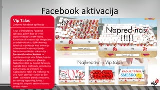 Facebook aktivacija
Vip Talas
Zabavna Facebook aplikacija

Talas je interaktivna Facebook
aplikacija putem koje se kreira
sopstveni talas sa VBM tribina.
Korisnicima Facebook-a je omogućeno
da odabirom teksta i slike kreiraju
talas koji se prikazuje kroz animaciju
odabranom Facebook prijatelju.
Na osnovu aplikacije, pokrenut je
Facebook kreativni konkurs za
najinteresantnije ideje Talasa, koje su
postavljene u geleriji za glasanje.
Najbolji predlozi su donosili fanovima
nagrade što je motivisalo korisnike na
komunikaciju sa brendom na
najkreativniji način. Vip mobile je na
ovaj način aktivirao fanove da šire
VBM i Vip mobile brend samostalno,
bez velikog nagradnog fonda, i
omogućio potpuno personalizovanu i
viralnu zabavu.
 