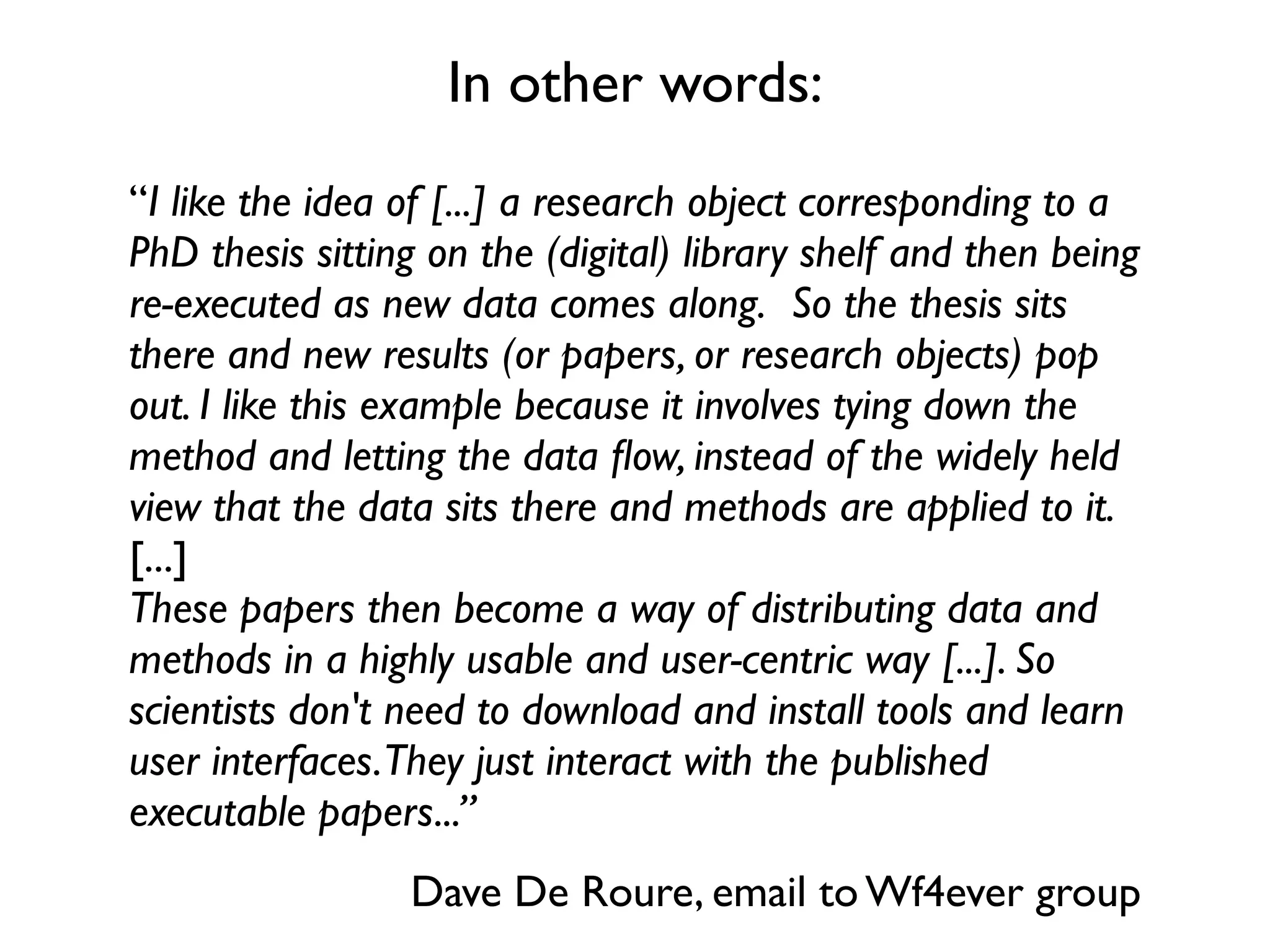 In other words:
“I like the idea of [...] a research object corresponding to a
PhD thesis sitting on the (digital) library shelf and then being
re-executed as new data comes along.  So the thesis sits
there and new results (or papers, or research objects) pop
out. I like this example because it involves tying down the
method and letting the data ﬂow, instead of the widely held
view that the data sits there and methods are applied to it.
[...]
These papers then become a way of distributing data and
methods in a highly usable and user-centric way [...]. So
scientists don't need to download and install tools and learn
user interfaces.They just interact with the published
executable papers...”
                 Dave De Roure, email to Wf4ever group
 