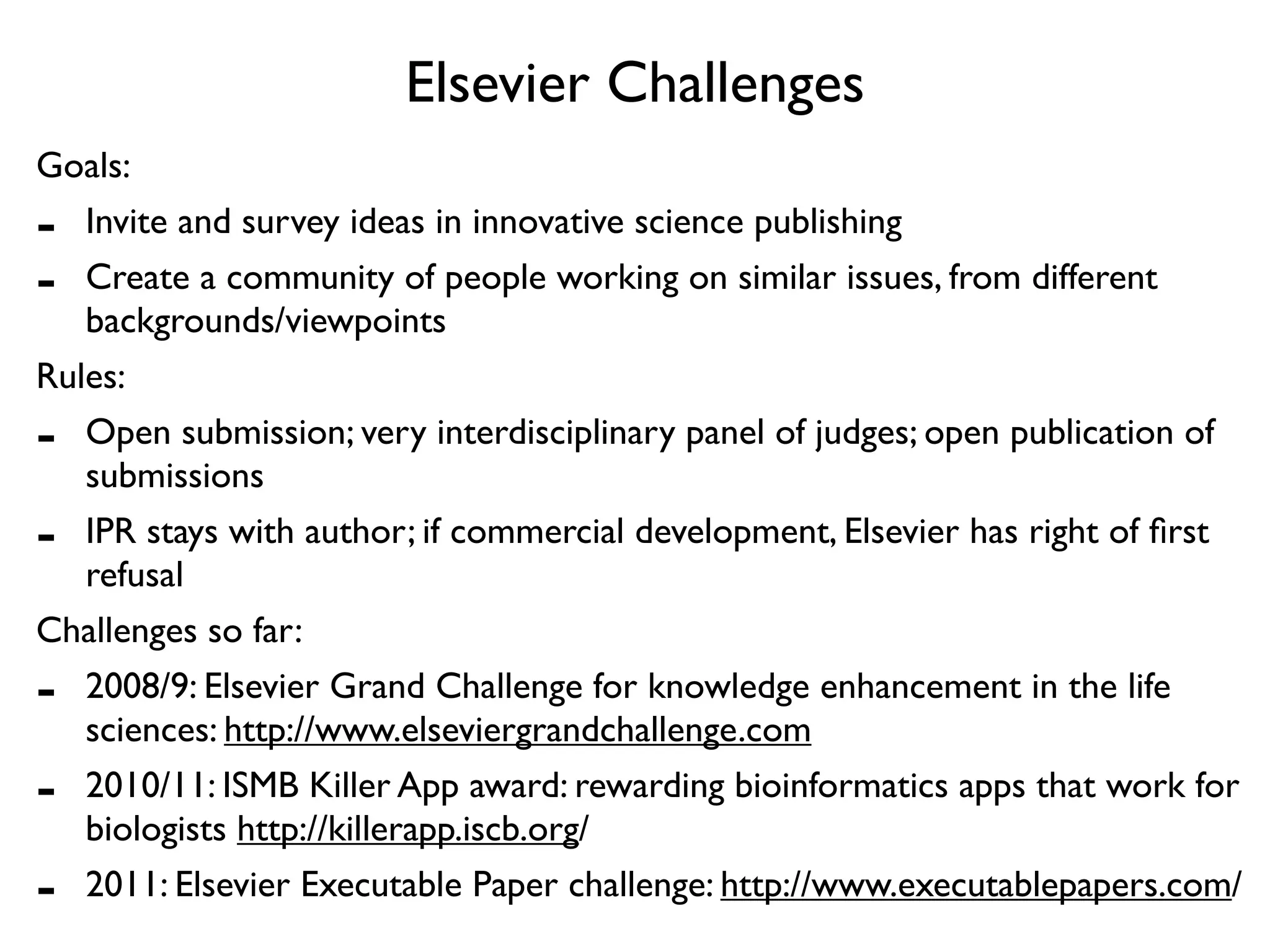 Elsevier Challenges
Goals:
-  Invite and survey ideas in innovative science publishing
-  Create a community of people working on similar issues, from different
   backgrounds/viewpoints
Rules:
-  Open submission; very interdisciplinary panel of judges; open publication of
   submissions
-  IPR stays with author; if commercial development, Elsevier has right of ﬁrst
   refusal
Challenges so far:
-  2008/9: Elsevier Grand Challenge for knowledge enhancement in the life
   sciences: http://www.elseviergrandchallenge.com
-  2010/11: ISMB Killer App award: rewarding bioinformatics apps that work for
   biologists http://killerapp.iscb.org/
-  2011: Elsevier Executable Paper challenge: http://www.executablepapers.com/
 