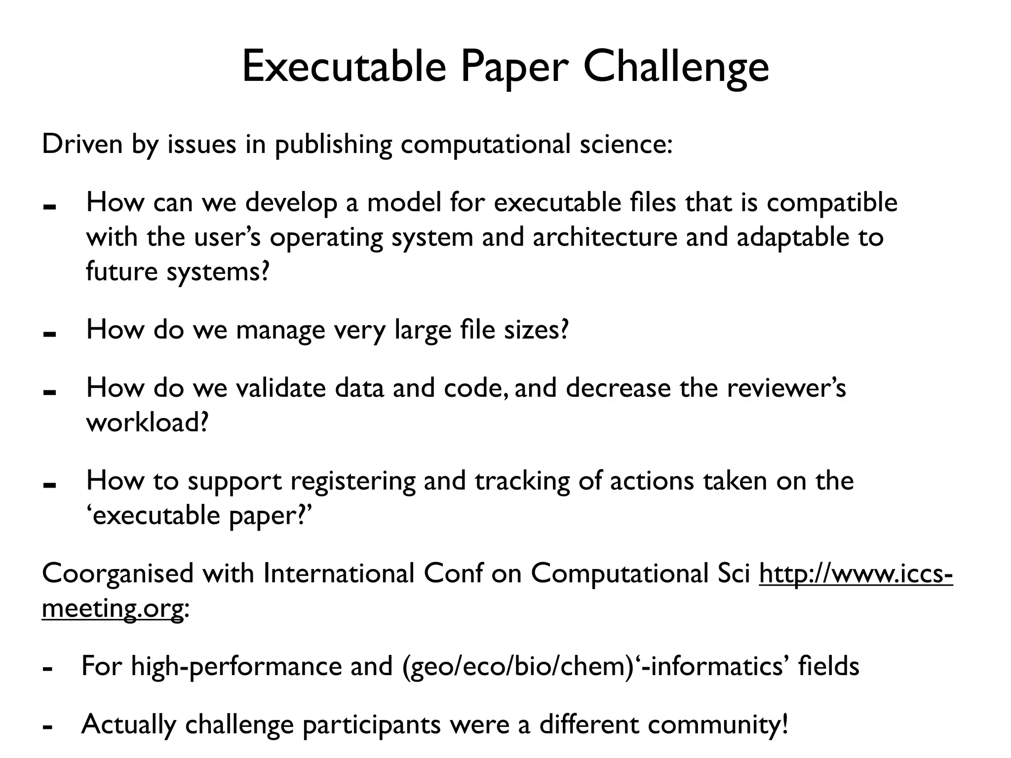 Executable Paper Challenge
Driven by issues in publishing computational science:

-   How can we develop a model for executable ﬁles that is compatible
    with the user’s operating system and architecture and adaptable to
    future systems?

-   How do we manage very large ﬁle sizes?

-   How do we validate data and code, and decrease the reviewer’s
    workload?

-   How to support registering and tracking of actions taken on the
    ‘executable paper?’
Coorganised with International Conf on Computational Sci http://www.iccs-
meeting.org:

- For high-performance and (geo/eco/bio/chem)‘-informatics’ ﬁelds
- Actually challenge participants were a different community!
 