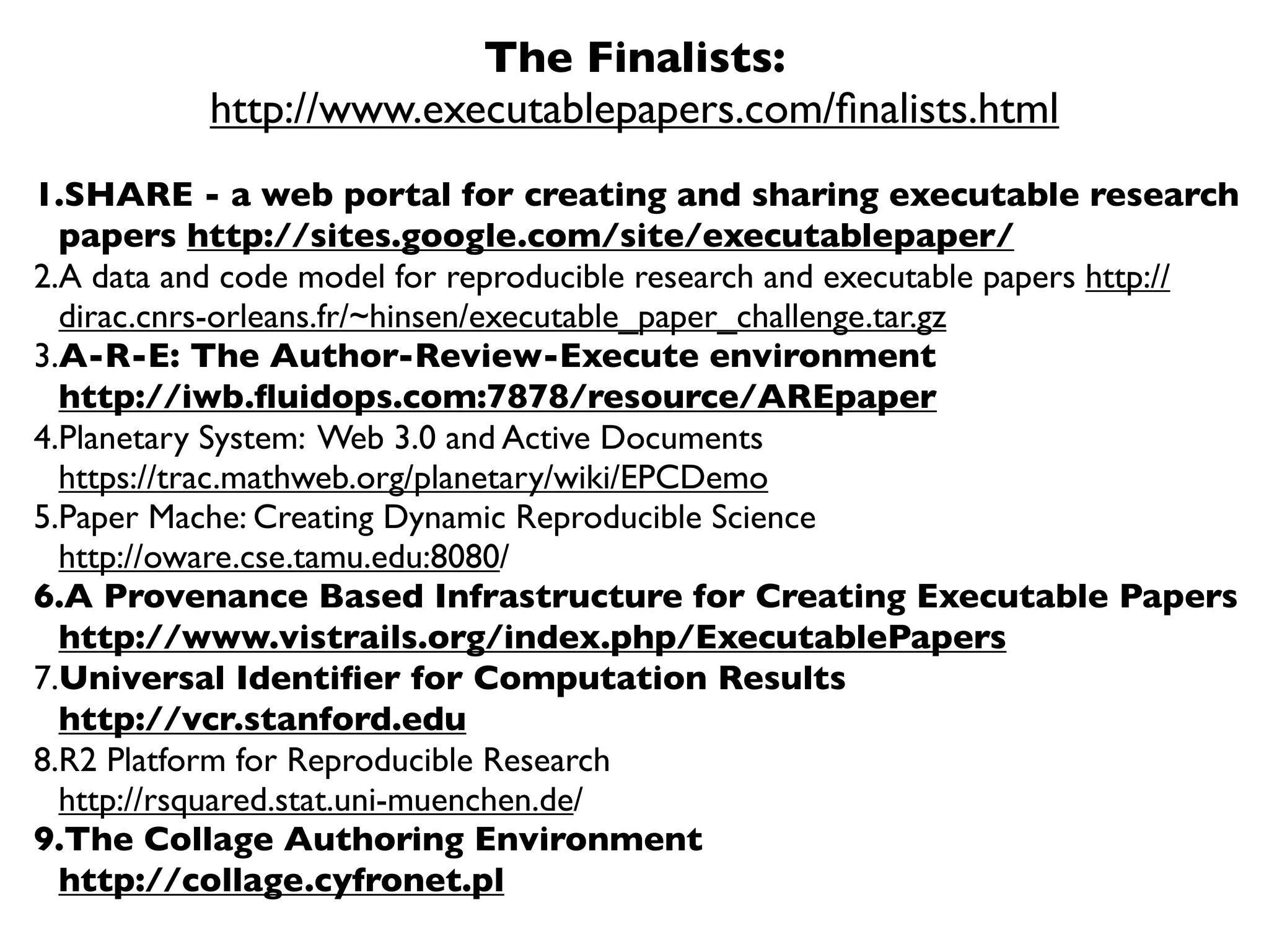 The Finalists:
           http://www.executablepapers.com/ﬁnalists.html
1.SHARE - a web portal for creating and sharing executable research
  papers http://sites.google.com/site/executablepaper/
2.A data and code model for reproducible research and executable papers http://
  dirac.cnrs-orleans.fr/~hinsen/executable_paper_challenge.tar.gz
3.A-R-E: The Author-Review-Execute environment
  http://iwb.ﬂuidops.com:7878/resource/AREpaper
4.Planetary System: Web 3.0 and Active Documents
  https://trac.mathweb.org/planetary/wiki/EPCDemo
5.Paper Mache: Creating Dynamic Reproducible Science
  http://oware.cse.tamu.edu:8080/
6.A Provenance Based Infrastructure for Creating Executable Papers
  http://www.vistrails.org/index.php/ExecutablePapers
7.Universal Identiﬁer for Computation Results
  http://vcr.stanford.edu
8.R2 Platform for Reproducible Research
  http://rsquared.stat.uni-muenchen.de/
9.The Collage Authoring Environment
  http://collage.cyfronet.pl
 
