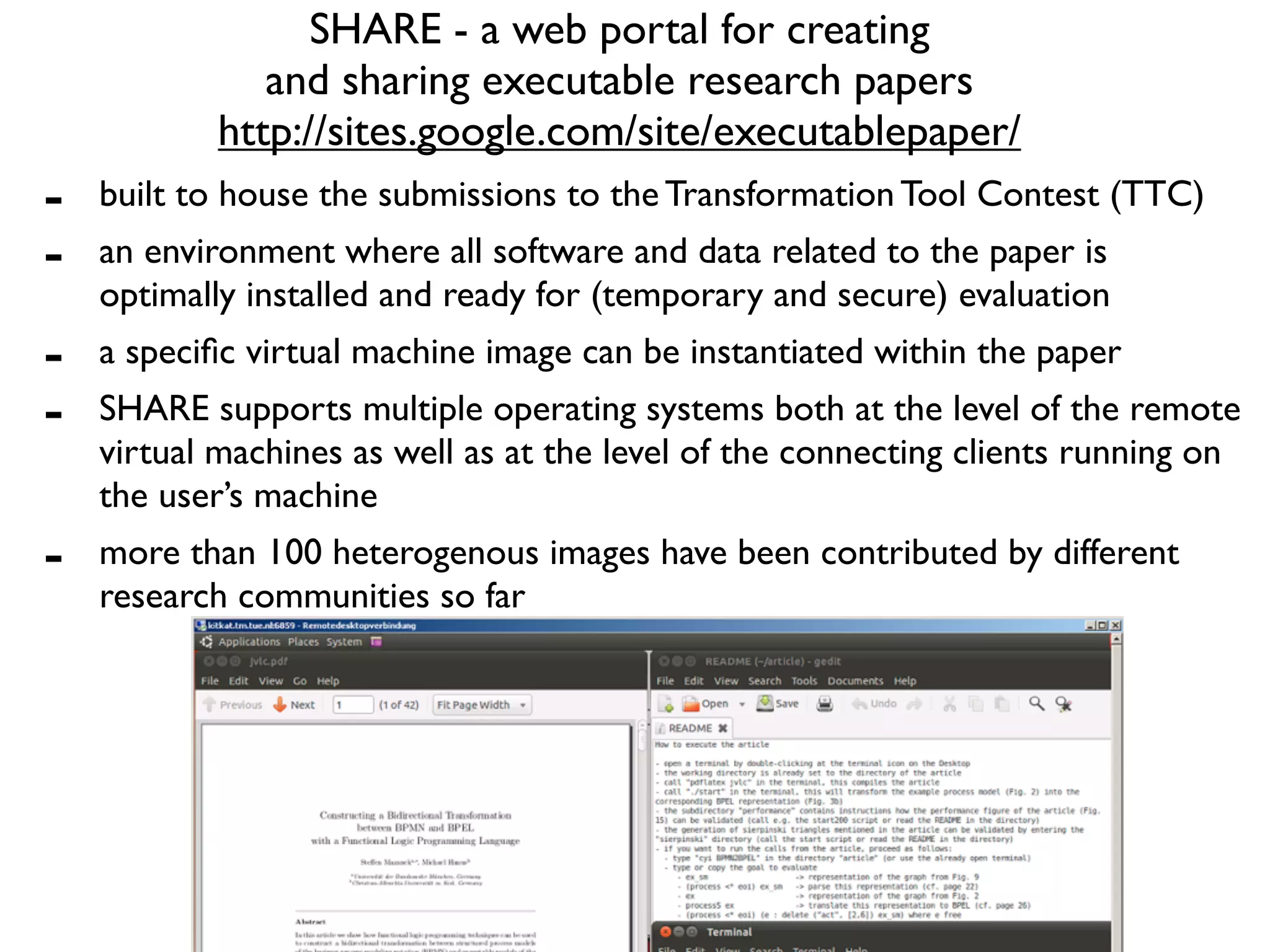 SHARE - a web portal for creating
               and sharing executable research papers
            http://sites.google.com/site/executablepaper/
-   built to house the submissions to the Transformation Tool Contest (TTC)
-   an environment where all software and data related to the paper is
    optimally installed and ready for (temporary and secure) evaluation
-   a speciﬁc virtual machine image can be instantiated within the paper
-   SHARE supports multiple operating systems both at the level of the remote
    virtual machines as well as at the level of the connecting clients running on
    the user’s machine
-   more than 100 heterogenous images have been contributed by different
    research communities so far
 