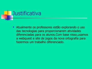 Justificativa Atualmente os professores estão explorando o uso das tecnologias para proporcionarem atividades diferenciadas para os alunos.Com base nisso,usamos a webquest e site de jogos da nova ortografia para fazermos um trabalho diferenciado. 