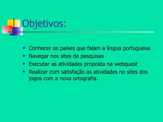 Objetivos: Conhecer os países que falam a língua portuguesa. Navegar nos sites de pesquisas Executar as atividades proposta na webquest Realizar com satisfação as atividades no sites dos jogos com a nova ortografia. 