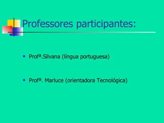 Professores participantes: Profª.Silvana (língua portuguesa) Profª. Marluce (orientadora Tecnológica) 