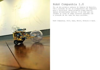 Robô Companhia 1.0
Foi um dos primeiro esboços do Caderno de Registro.
Com a intenção de ser um acompanhante uma companhia
para o dia-a-dia, nessa primeira etapa executa
apenas movimentações basicas. É um robô que vai
receber ao longo do tempo diversos upgrades com
a intenção de ser cada vez mais autonomo.
Robô Companhia, 2013, Lego, Motor, Arduino e hack.
 
