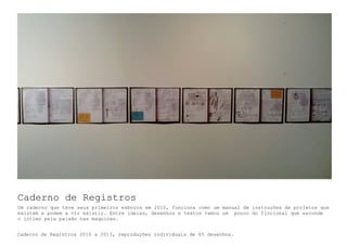 Caderno de Registros
Um caderno que teve seus primeiros esboços em 2010, funciona como um manual de instruções de projetos que
existem e podem a vir existir. Entre ideias, desenhos e textos temos um pouco do ficcional que esconde
o intimo pela paixão nas maquinas.
Caderno de Registros 2010 a 2013, reproduções individuais de 65 desenhos.
 
