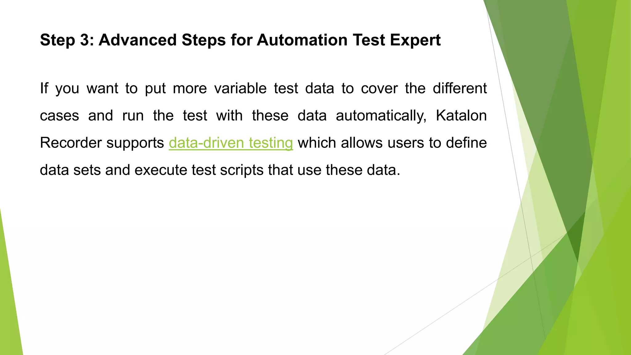 Step 3: Advanced Steps for Automation Test Expert
If you want to put more variable test data to cover the different
cases and run the test with these data automatically, Katalon
Recorder supports data-driven testing which allows users to define
data sets and execute test scripts that use these data.
 