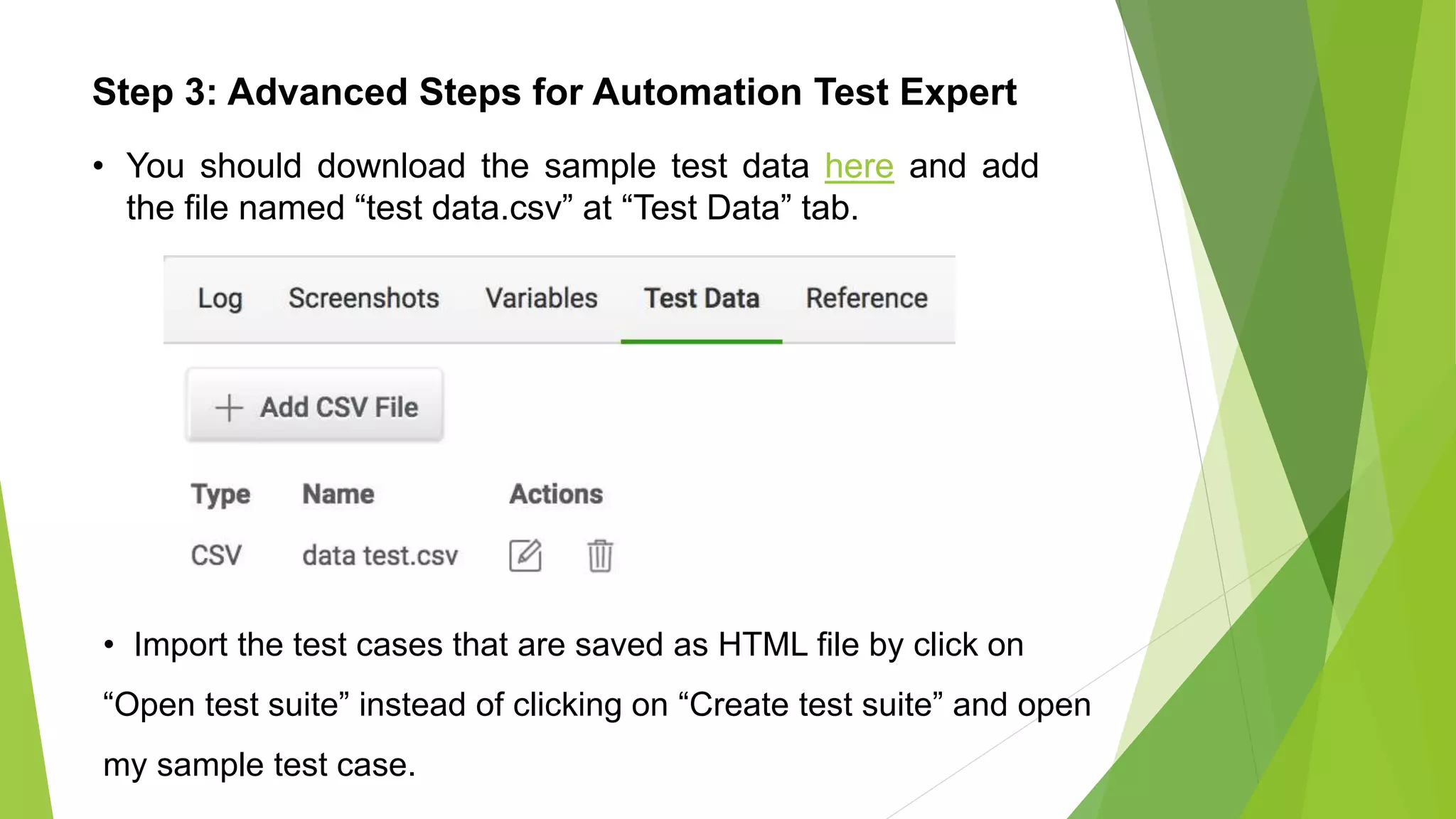 Step 3: Advanced Steps for Automation Test Expert
• You should download the sample test data here and add
the file named “test data.csv” at “Test Data” tab.
• Import the test cases that are saved as HTML file by click on
“Open test suite” instead of clicking on “Create test suite” and open
my sample test case.
 