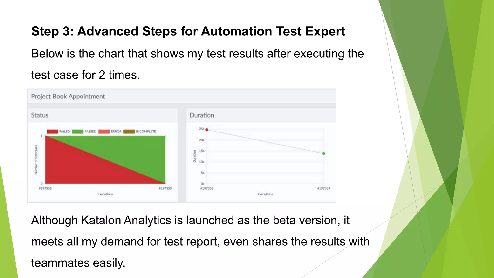 Step 3: Advanced Steps for Automation Test Expert
Below is the chart that shows my test results after executing the
test case for 2 times.
Although Katalon Analytics is launched as the beta version, it
meets all my demand for test report, even shares the results with
teammates easily.
 