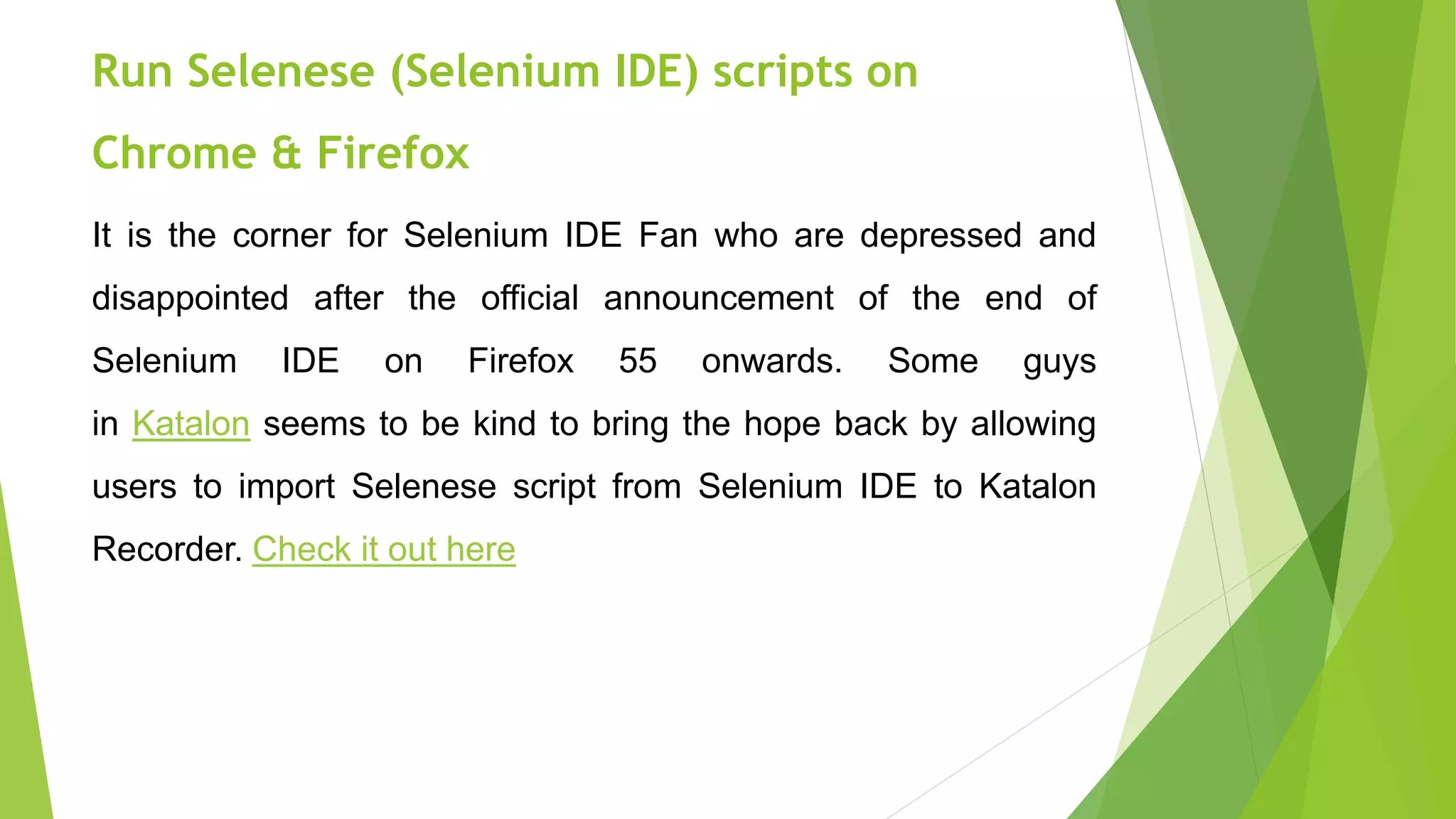 Run Selenese (Selenium IDE) scripts on
Chrome & Firefox
It is the corner for Selenium IDE Fan who are depressed and
disappointed after the official announcement of the end of
Selenium IDE on Firefox 55 onwards. Some guys
in Katalon seems to be kind to bring the hope back by allowing
users to import Selenese script from Selenium IDE to Katalon
Recorder. Check it out here
 