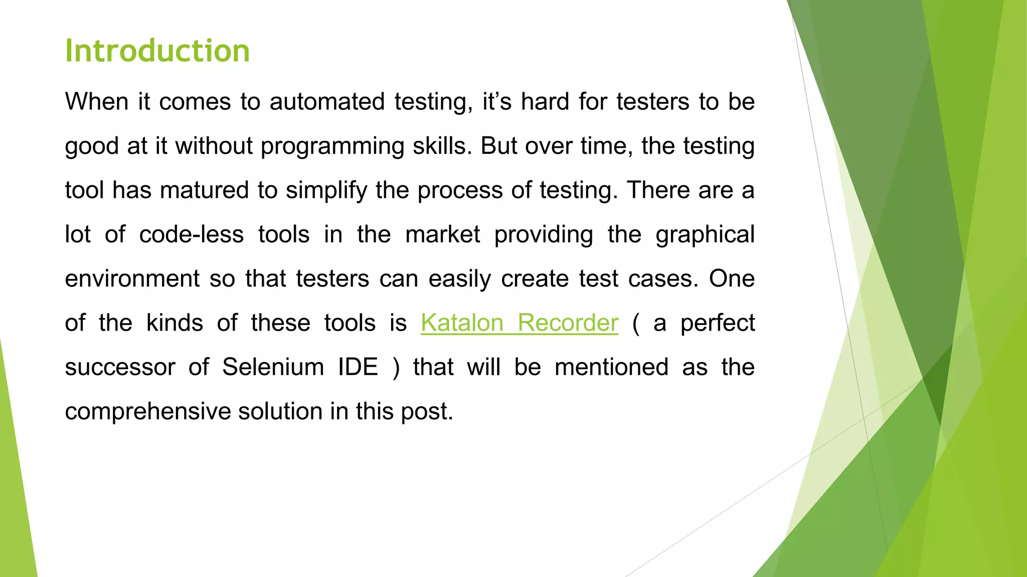 Introduction
When it comes to automated testing, it’s hard for testers to be
good at it without programming skills. But over time, the testing
tool has matured to simplify the process of testing. There are a
lot of code-less tools in the market providing the graphical
environment so that testers can easily create test cases. One
of the kinds of these tools is Katalon Recorder ( a perfect
successor of Selenium IDE ) that will be mentioned as the
comprehensive solution in this post.
 