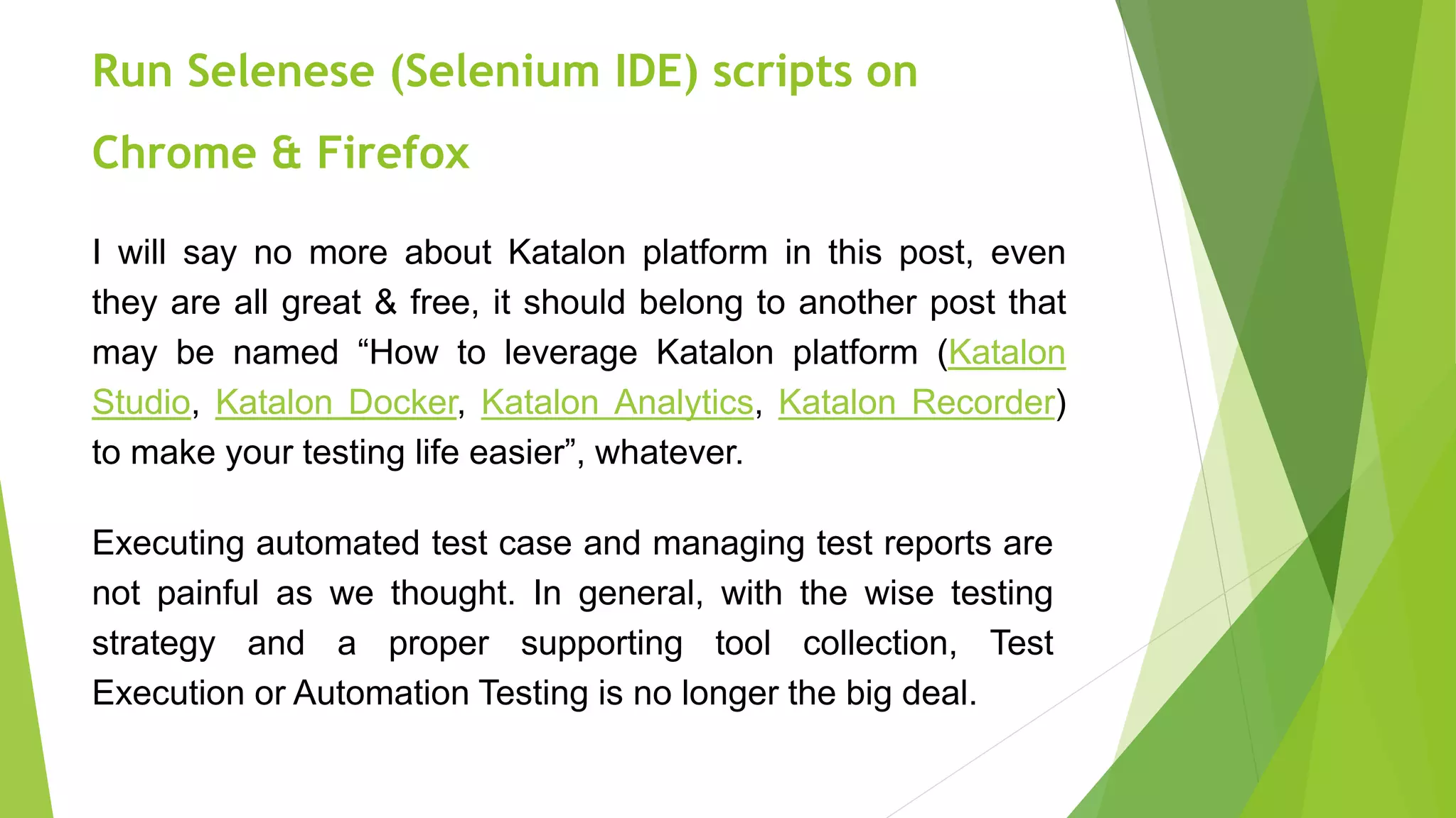I will say no more about Katalon platform in this post, even
they are all great & free, it should belong to another post that
may be named “How to leverage Katalon platform (Katalon
Studio, Katalon Docker, Katalon Analytics, Katalon Recorder)
to make your testing life easier”, whatever.
Executing automated test case and managing test reports are
not painful as we thought. In general, with the wise testing
strategy and a proper supporting tool collection, Test
Execution or Automation Testing is no longer the big deal.
Run Selenese (Selenium IDE) scripts on
Chrome & Firefox
 