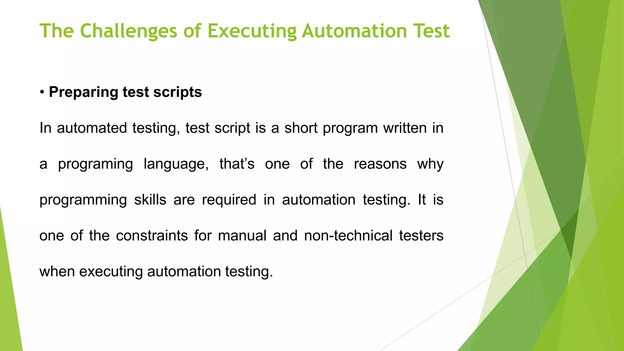 The Challenges of Executing Automation Test
• Preparing test scripts
In automated testing, test script is a short program written in
a programing language, that’s one of the reasons why
programming skills are required in automation testing. It is
one of the constraints for manual and non-technical testers
when executing automation testing.
 