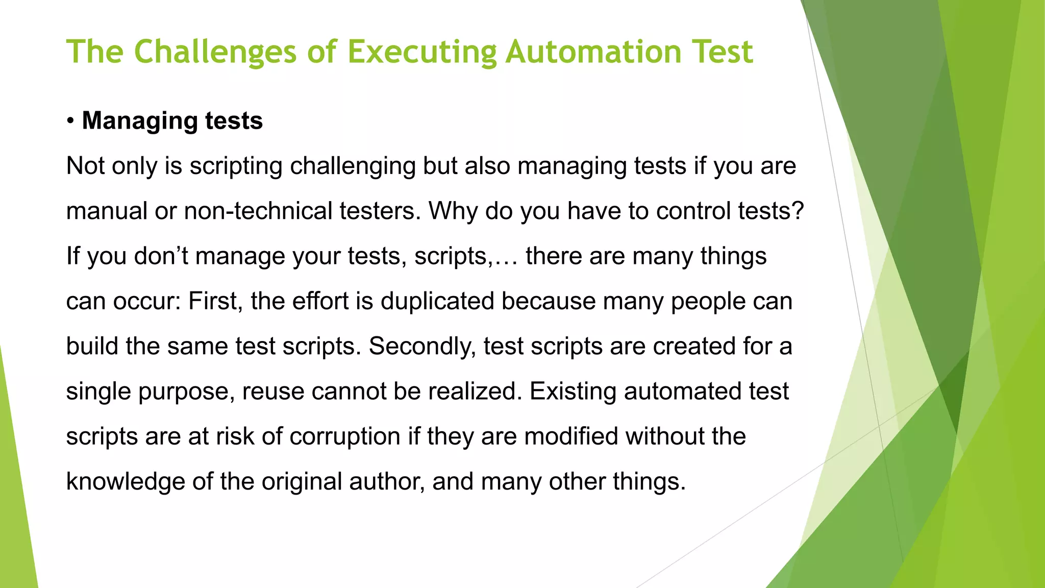 The Challenges of Executing Automation Test
• Managing tests
Not only is scripting challenging but also managing tests if you are
manual or non-technical testers. Why do you have to control tests?
If you don’t manage your tests, scripts,… there are many things
can occur: First, the effort is duplicated because many people can
build the same test scripts. Secondly, test scripts are created for a
single purpose, reuse cannot be realized. Existing automated test
scripts are at risk of corruption if they are modified without the
knowledge of the original author, and many other things.
 