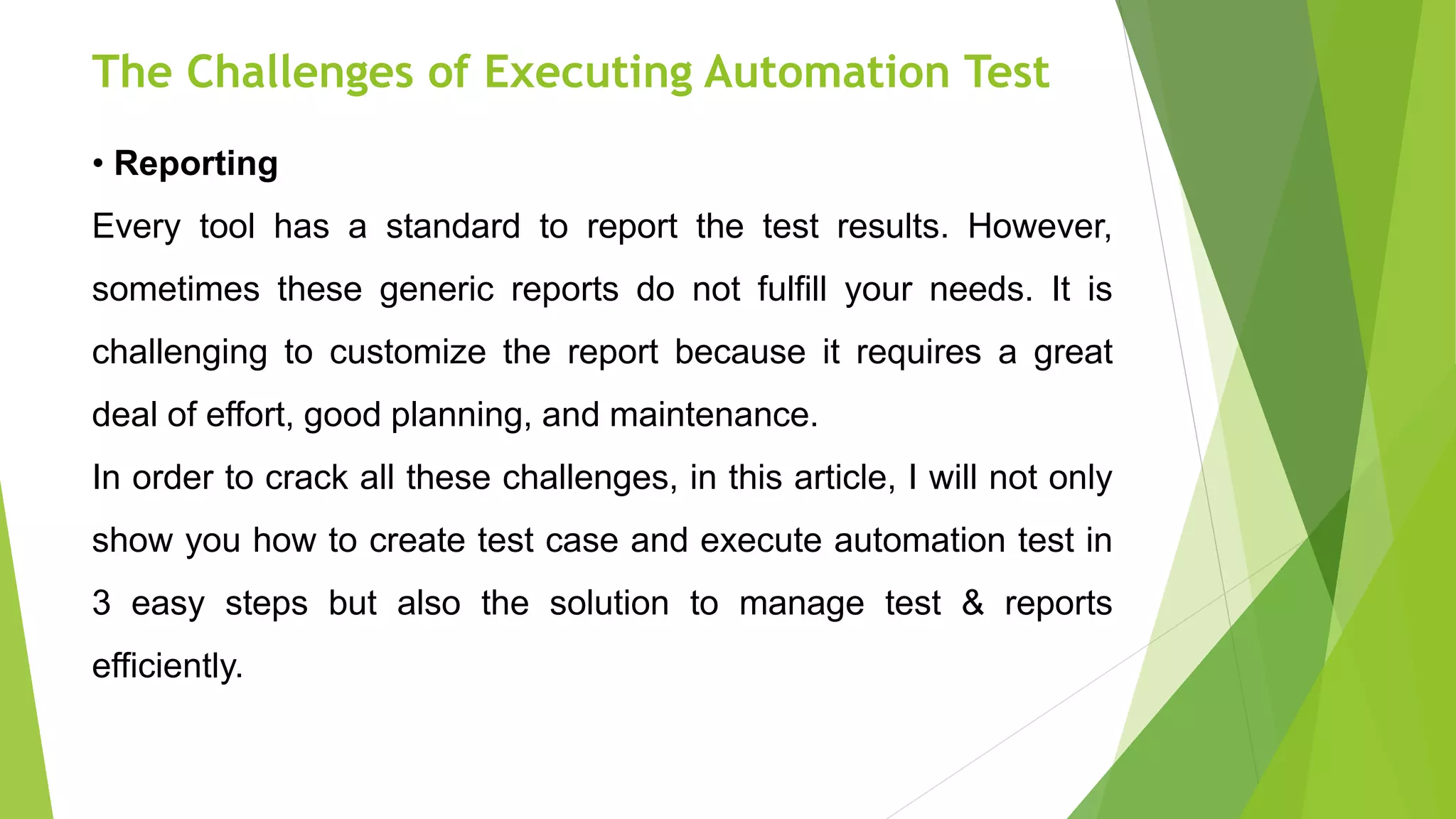 The Challenges of Executing Automation Test
• Reporting
Every tool has a standard to report the test results. However,
sometimes these generic reports do not fulfill your needs. It is
challenging to customize the report because it requires a great
deal of effort, good planning, and maintenance.
In order to crack all these challenges, in this article, I will not only
show you how to create test case and execute automation test in
3 easy steps but also the solution to manage test & reports
efficiently.
 