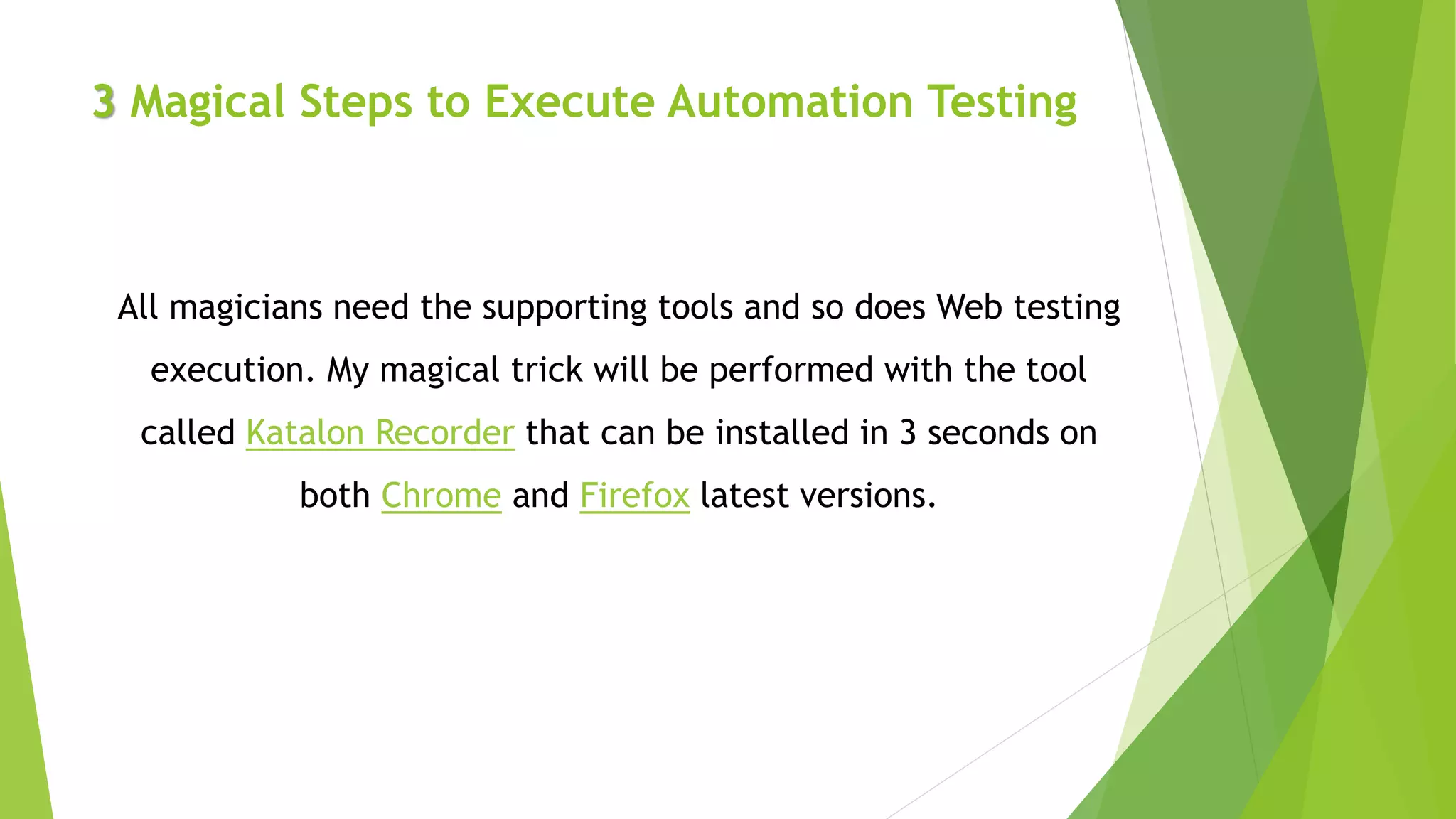 3 Magical Steps to Execute Automation Testing
All magicians need the supporting tools and so does Web testing
execution. My magical trick will be performed with the tool
called Katalon Recorder that can be installed in 3 seconds on
both Chrome and Firefox latest versions.
 
