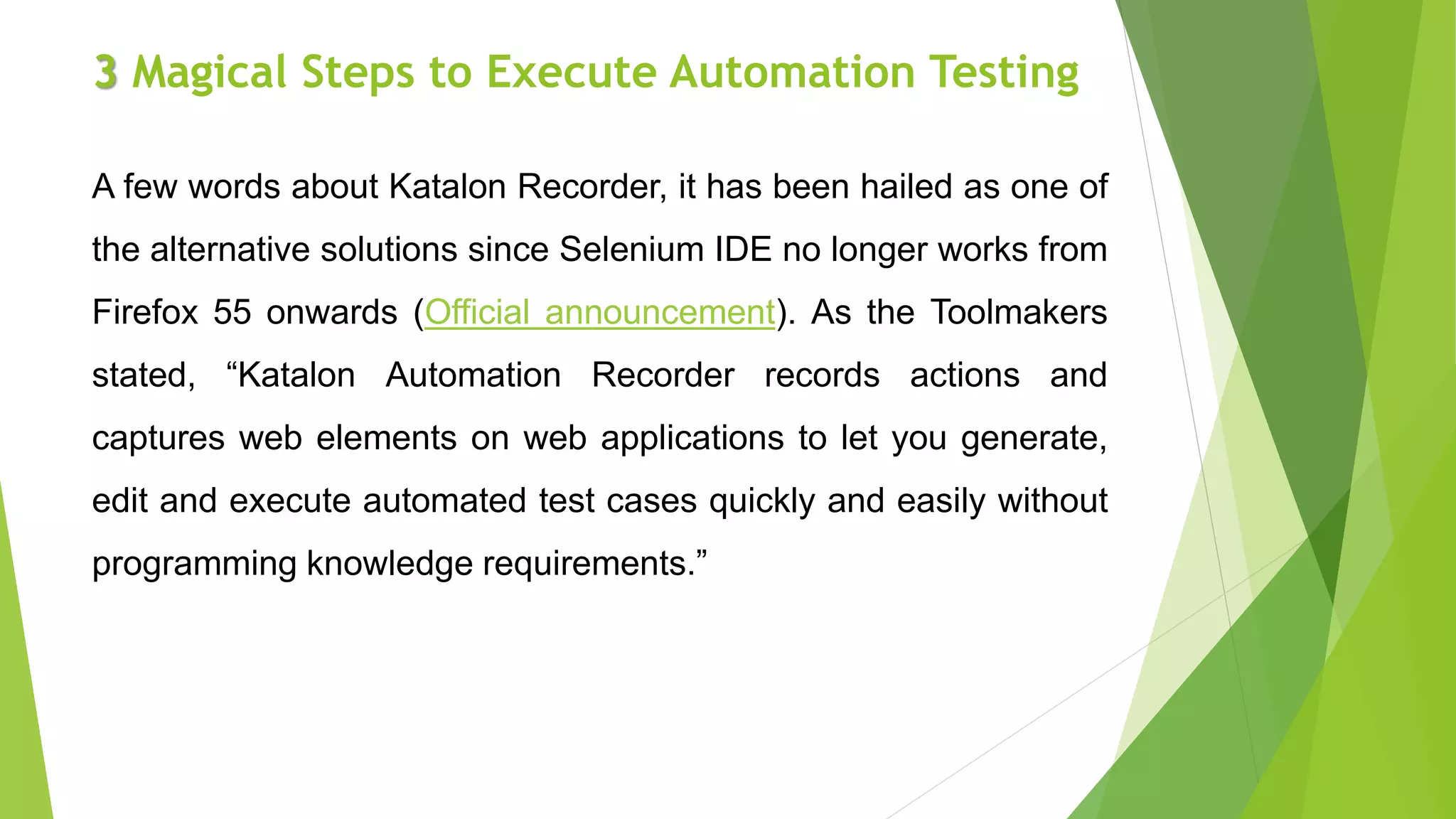 3 Magical Steps to Execute Automation Testing
A few words about Katalon Recorder, it has been hailed as one of
the alternative solutions since Selenium IDE no longer works from
Firefox 55 onwards (Official announcement). As the Toolmakers
stated, “Katalon Automation Recorder records actions and
captures web elements on web applications to let you generate,
edit and execute automated test cases quickly and easily without
programming knowledge requirements.”
 