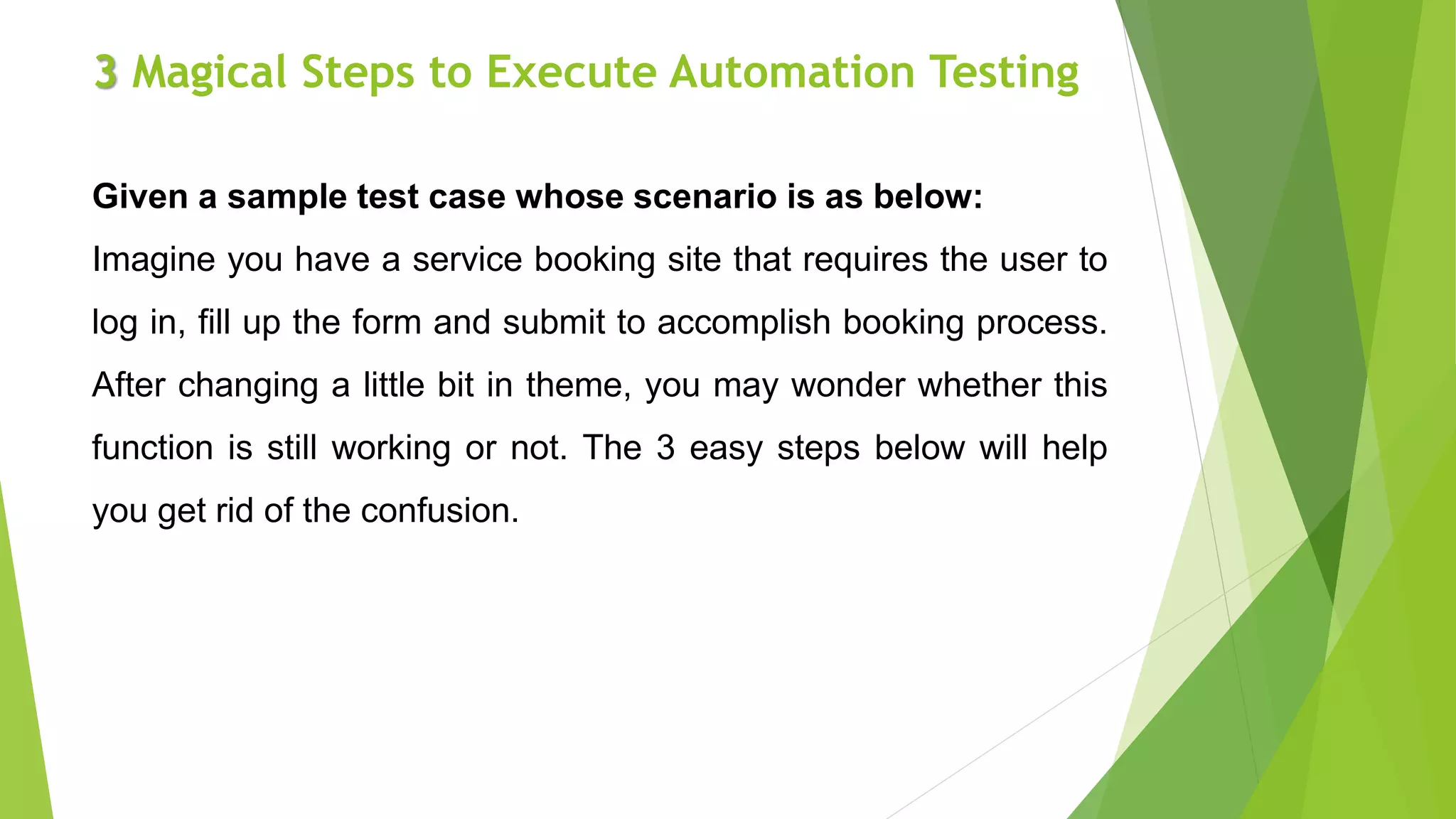 3 Magical Steps to Execute Automation Testing
Given a sample test case whose scenario is as below:
Imagine you have a service booking site that requires the user to
log in, fill up the form and submit to accomplish booking process.
After changing a little bit in theme, you may wonder whether this
function is still working or not. The 3 easy steps below will help
you get rid of the confusion.
 