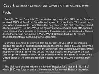 Case 1: Batsakis v. Demotsis, 226 S.W.2d 673 (Tex. Civ. App. 1949). 
Facts: 
• Batsakis (P) and Demotsis (D) executed an agreement in 1942 in which Demotsis 
received $2000 dollars from Batsakis and agreed to repay it with 8% interest per 
year when she was able. Demotsis in fact only received 500,000 drachmae valued 
at approximately U.S. $25. When the agreement was executed both of the parties 
were citizens of and resided in Greece and the agreement was executed in Greece 
during the German occupation in World War II. Batsakis filed suit to recover 
principal and interest according to the agreement. 
• Demotsis defended by claiming that the agreement was not an enforceable 
contract for failure of consideration because the original loan of 500,000 drachmae 
was only worth U.S. $25 at the time the agreement was executed. Demotsis owned 
property in the U.S. at the time but did not have access to it because of the war. 
She alleged that Batsakis knew of her financial distress and desire to return to the 
United States at the time and testified that she received 500,000 drachmae from 
him. 
• The trial court entered judgment in favor of Batsakis for a total of $1163.83 of 
which $750 was for principal and the remainder for interest. Batsakis appealed. 
Akshitha Reddy 13BSUHH010129 
 