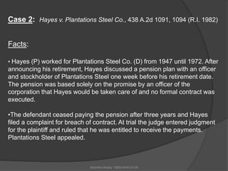 Case 2: Hayes v. Plantations Steel Co., 438 A.2d 1091, 1094 (R.I. 1982) 
Akshitha Reddy 13BSUHH010129 
Facts: 
• Hayes (P) worked for Plantations Steel Co. (D) from 1947 until 1972. After 
announcing his retirement, Hayes discussed a pension plan with an officer 
and stockholder of Plantations Steel one week before his retirement date. 
The pension was based solely on the promise by an officer of the 
corporation that Hayes would be taken care of and no formal contract was 
executed. 
•The defendant ceased paying the pension after three years and Hayes 
filed a complaint for breach of contract. At trial the judge entered judgment 
for the plaintiff and ruled that he was entitled to receive the payments. 
Plantations Steel appealed. 
 