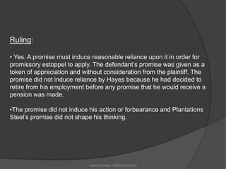 Ruling: 
• Yes. A promise must induce reasonable reliance upon it in order for 
promissory estoppel to apply. The defendant’s promise was given as a 
token of appreciation and without consideration from the plaintiff. The 
promise did not induce reliance by Hayes because he had decided to 
retire from his employment before any promise that he would receive a 
pension was made. 
•The promise did not induce his action or forbearance and Plantations 
Steel’s promise did not shape his thinking. 
Akshitha Reddy 13BSUHH010129 
