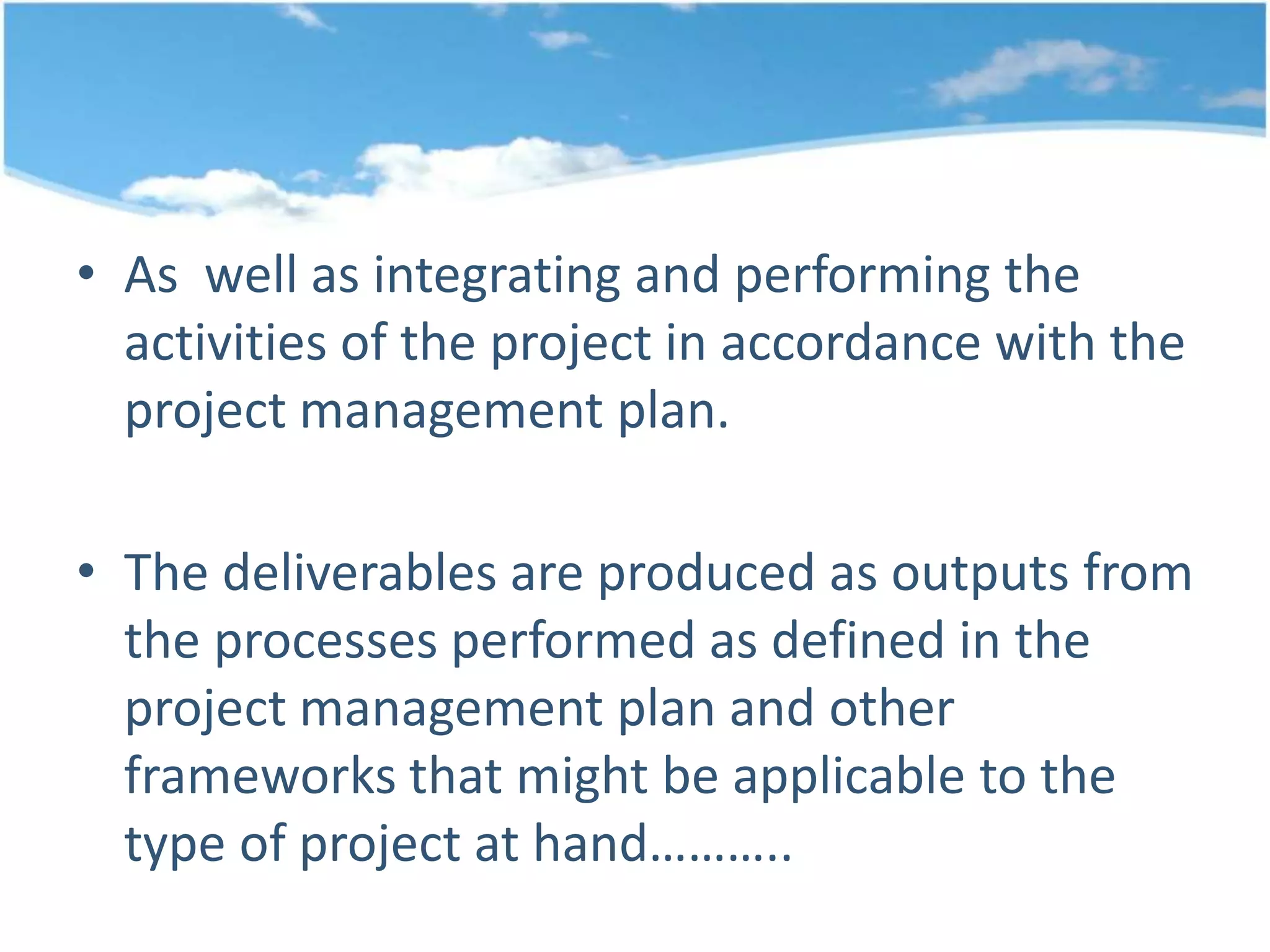 • As well as integrating and performing the
activities of the project in accordance with the
project management plan.
• The deliverables are produced as outputs from
the processes performed as defined in the
project management plan and other
frameworks that might be applicable to the
type of project at hand………..