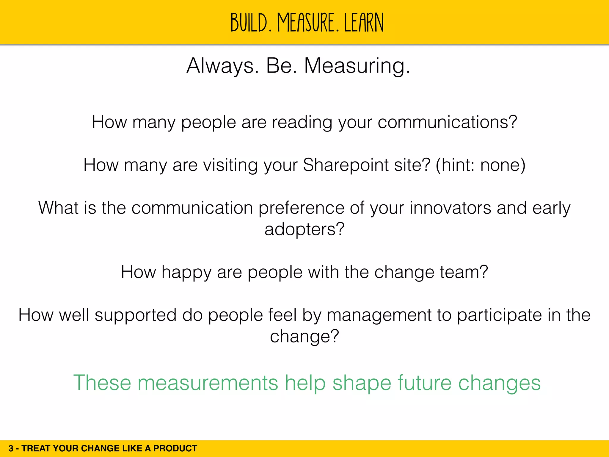 BUILD. MEASURE. LEARN 
Always. Be. Measuring. 
How many people are reading your communications? 
3 - TREAT YOUR CHANGE LIKE A PRODUCT 
! 
How many are visiting your Sharepoint site? (hint: none) 
! 
What is the communication preference of your innovators and early 
adopters? 
! 
How happy are people with the change team? 
! 
How well supported do people feel by management to participate in the 
change? 
These measurements help shape future changes 
 