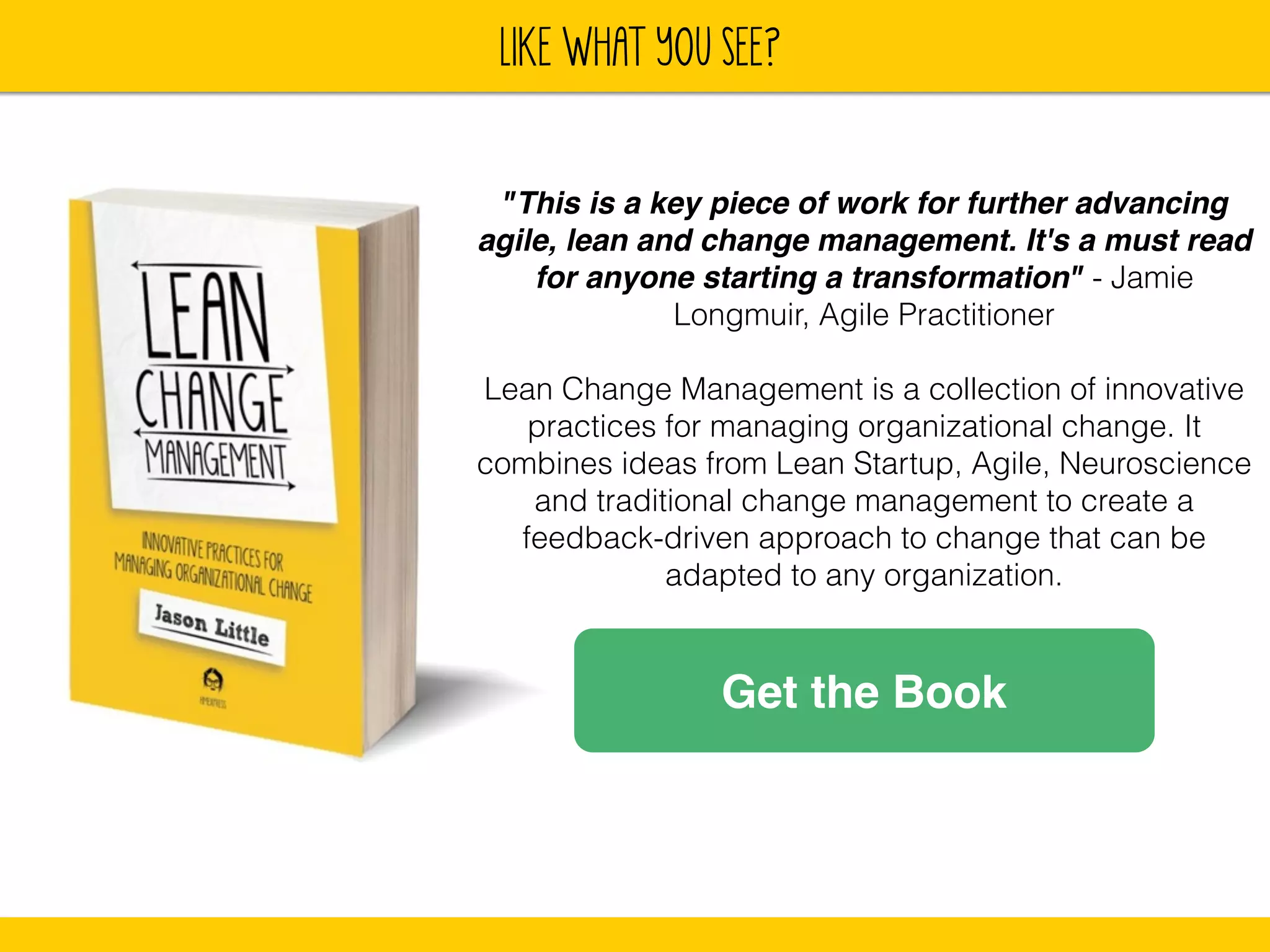 lIKE WHAT YOU SEE? 
"This is a key piece of work for further advancing 
agile, lean and change management. It's a must read 
for anyone starting a transformation" - Jamie 
Longmuir, Agile Practitioner 
! 
Lean Change Management is a collection of innovative 
practices for managing organizational change. It 
combines ideas from Lean Startup, Agile, Neuroscience 
and traditional change management to create a 
feedback-driven approach to change that can be 
adapted to any organization. 
Get the Book 
 