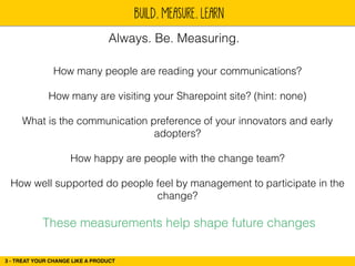 BUILD. MEASURE. LEARN 
Always. Be. Measuring. 
How many people are reading your communications? 
3 - TREAT YOUR CHANGE LIKE A PRODUCT 
! 
How many are visiting your Sharepoint site? (hint: none) 
! 
What is the communication preference of your innovators and early 
adopters? 
! 
How happy are people with the change team? 
! 
How well supported do people feel by management to participate in the 
change? 
These measurements help shape future changes 
 