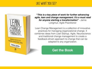 lIKE WHAT YOU SEE? 
"This is a key piece of work for further advancing 
agile, lean and change management. It's a must read 
for anyone starting a transformation" - Jamie 
Longmuir, Agile Practitioner 
! 
Lean Change Management is a collection of innovative 
practices for managing organizational change. It 
combines ideas from Lean Startup, Agile, Neuroscience 
and traditional change management to create a 
feedback-driven approach to change that can be 
adapted to any organization. 
Get the Book 
 