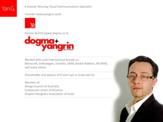 6 Awards Winning Visual Communications Specialist
Founder (www.yangrin.com)

Partner & CCO (www.dogma.co.il)

Worked with such international brands as:
Microsoft, Volkswagen, Deloitte, SAAB, Baskin Robbins, RE/MAX,
and many others

Shareholder and advisor of 4 start-ups in Israel and US
Member of:
Design Council of Australia
Freelancers Union of America
Graphic Designers Association of Israel

 