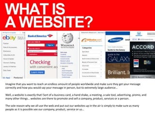 Imagine that you want to reach an endless amount of people worldwide and make sure they get your message
correctly and how you would say your message in person, but to extremely large audience…
Well, a website is exactly that! Sort of a business card, a hand shake, a meeting, a sale tool, advertising, promo, and
many other things… websites are there to promote and sell a company, product, services or a person.
The sole reason why we all use the web and put out our websites up in the air is simply to make sure as many
people as it is possible see our company, product, service or us…

 