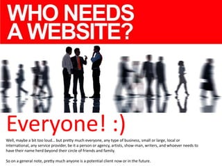 Everyone! :)
Well, maybe a bit too loud… but pretty much everyone, any type of business, small or large, local or
international, any service provider, be it a person or agency, artists, show-man, writers, and whoever needs to
have their name herd beyond their circle of friends and family.
So on a general note, pretty much anyone is a potential client now or in the future.

 