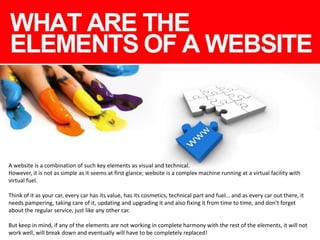A website is a combination of such key elements as visual and technical.
However, it is not as simple as it seems at first glance; website is a complex machine running at a virtual facility with
virtual fuel.
Think of it as your car, every car has its value, has its cosmetics, technical part and fuel… and as every car out there, it
needs pampering, taking care of it, updating and upgrading it and also fixing it from time to time, and don’t forget
about the regular service, just like any other car.
But keep in mind, if any of the elements are not working in complete harmony with the rest of the elements, it will not
work well, will break down and eventually will have to be completely replaced!

 