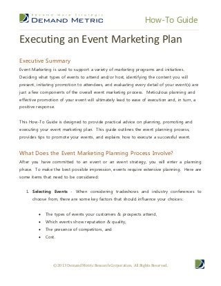 How-To Guide
© 2013 Demand Metric Research Corporation. All Rights Reserved.
Executing an Event Marketing Plan
Executive Summary
Event Marketing is used to support a variety of marketing programs and initiatives.
Deciding what types of events to attend and/or host, identifying the content you will
present, initiating promotion to attendees, and evaluating every detail of your event(s) are
just a few components of the overall event marketing process. Meticulous planning and
effective promotion of your event will ultimately lead to ease of execution and, in turn, a
positive response.
This How-To Guide is designed to provide practical advice on planning, promoting and
executing your event marketing plan. This guide outlines the event planning process,
provides tips to promote your events, and explains how to execute a successful event.
What Does the Event Marketing Planning Process Involve?
After you have committed to an event or an event strategy, you will enter a planning
phase. To make the best possible impression, events require extensive planning. Here are
some items that need to be considered:
1. Selecting Events - When considering tradeshows and industry conferences to
choose from, there are some key factors that should influence your choices:
 The types of events your customers & prospects attend,
 Which events show reputation & quality,
 The presence of competitors, and
 Cost.
 