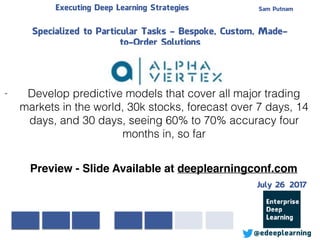 Sam PutnamExecuting Deep Learning Strategies
@edeeplearning
Specialized to Particular Tasks - Bespoke, Custom, Made-
to-Order Solutions
- Develop predictive models that cover all major trading
markets in the world, 30k stocks, forecast over 7 days, 14
days, and 30 days, seeing 60% to 70% accuracy four
months in, so far
Preview - Slide Available at deeplearningconf.com
July 26 2017
 