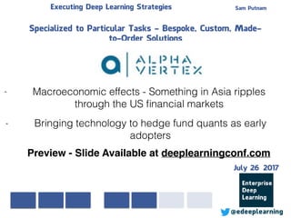 Sam PutnamExecuting Deep Learning Strategies
@edeeplearning
Specialized to Particular Tasks - Bespoke, Custom, Made-
to-Order Solutions
- Macroeconomic effects - Something in Asia ripples
through the US ﬁnancial markets
- Bringing technology to hedge fund quants as early
adopters
Preview - Slide Available at deeplearningconf.com
July 26 2017
 