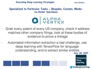 Sam PutnamExecuting Deep Learning Strategies
@edeeplearning
Specialized to Particular Tasks - Bespoke, Custom, Made-
to-Order Solutions
- Grab every patent of every US company, check if address
matches other company ﬁlings, look at these bodies of
evidence to prove a linkage
- Automated information extraction a real challenge, use
deep learning with TensorFlow for language
understanding, and to extract similar entities
July 26 2017
 