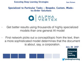 Sam PutnamExecuting Deep Learning Strategies
@edeeplearning
Specialized to Particular Tasks - Bespoke, Custom, Made-
to-Order Solutions
- Get better results using thousands of highly specialized
models than one general AI model
- First network picks out a concept/topic from the text, then
a more sophisticated model determines that the document
is about, say, a corporation.
July 26 2017
 