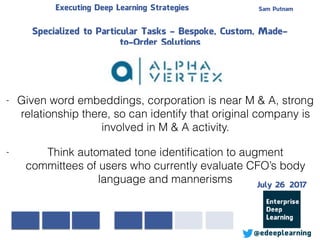 Sam PutnamExecuting Deep Learning Strategies
@edeeplearning
Specialized to Particular Tasks - Bespoke, Custom, Made-
to-Order Solutions
- Given word embeddings, corporation is near M & A, strong
relationship there, so can identify that original company is
involved in M & A activity.
- Think automated tone identiﬁcation to augment
committees of users who currently evaluate CFO’s body
language and mannerisms July 26 2017
 