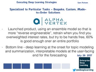Sam PutnamExecuting Deep Learning Strategies
@edeeplearning
Specialized to Particular Tasks - Bespoke, Custom, Made-
to-Order Solutions
- Bottom line - deep learning at the onset for topic modeling
and summarization, interpretable models at the user-facing
end for the forecasting
- Launched product, using an ensemble model so that is
more “reverse engineerable”, retrain when you ﬁnd you
overweighted interest rates, but try to be hands free, 60%
is good enough oner an entire portfolio
July 26 2017
 