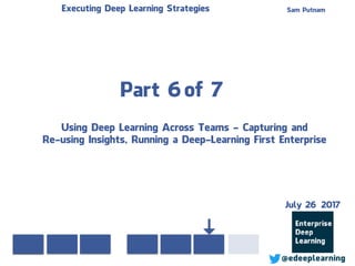 Part 6of 7
Sam PutnamExecuting Deep Learning Strategies
@edeeplearning
Using Deep Learning Across Teams - Capturing and
Re-using Insights, Running a Deep-Learning First Enterprise
July 26 2017
 