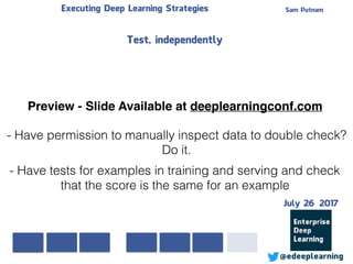 Sam PutnamExecuting Deep Learning Strategies
@edeeplearning
- Have permission to manually inspect data to double check?
Do it.
- Have tests for examples in training and serving and check
that the score is the same for an example
Test, independently
Preview - Slide Available at deeplearningconf.com
July 26 2017
 