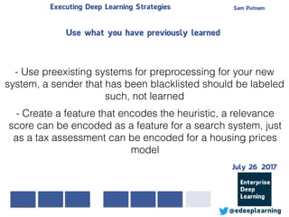 Sam PutnamExecuting Deep Learning Strategies
@edeeplearning
- Use preexisting systems for preprocessing for your new
system, a sender that has been blacklisted should be labeled
such, not learned
- Create a feature that encodes the heuristic, a relevance
score can be encoded as a feature for a search system, just
as a tax assessment can be encoded for a housing prices
model
Use what you have previously learned
July 26 2017
 