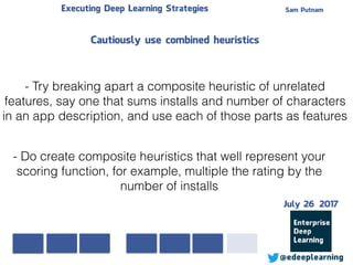 Sam PutnamExecuting Deep Learning Strategies
@edeeplearning
- Do create composite heuristics that well represent your
scoring function, for example, multiple the rating by the
number of installs
- Try breaking apart a composite heuristic of unrelated
features, say one that sums installs and number of characters
in an app description, and use each of those parts as features
Cautiously use combined heuristics
July 26 2017
 