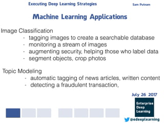 Sam PutnamExecuting Deep Learning Strategies
@edeeplearning
Image Classiﬁcation
- tagging images to create a searchable database
- monitoring a stream of images
- augmenting security, helping those who label data
- segment objects, crop photos
Machine Learning Applications
Topic Modeling
- automatic tagging of news articles, written content
- detecting a fraudulent transaction,
July 26 2017
 