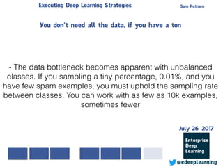 Sam PutnamExecuting Deep Learning Strategies
@edeeplearning
- The data bottleneck becomes apparent with unbalanced
classes. If you sampling a tiny percentage, 0.01%, and you
have few spam examples, you must uphold the sampling rate
between classes. You can work with as few as 10k examples,
sometimes fewer
You don’t need all the data, if you have a ton
July 26 2017
 